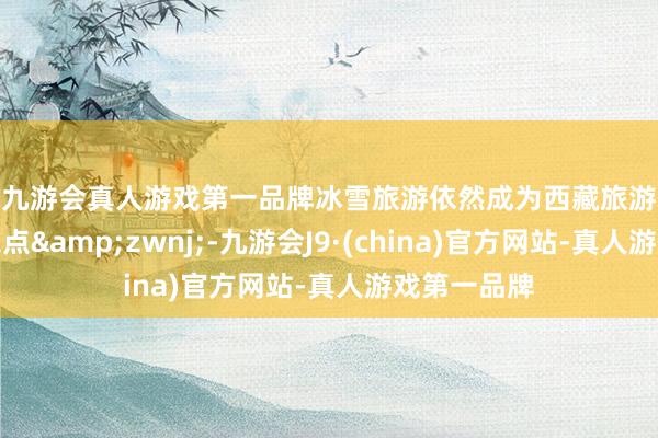j9九游会真人游戏第一品牌冰雪旅游依然成为西藏旅游市集的一大亮点&zwnj;-九游会J9·(china)官方网站-真人游戏第一品牌