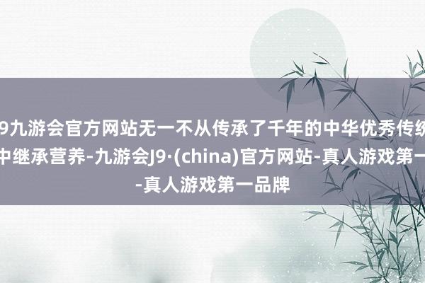 j9九游会官方网站无一不从传承了千年的中华优秀传统文化中继承营养-九游会J9·(china)官方网站-真人游戏第一品牌