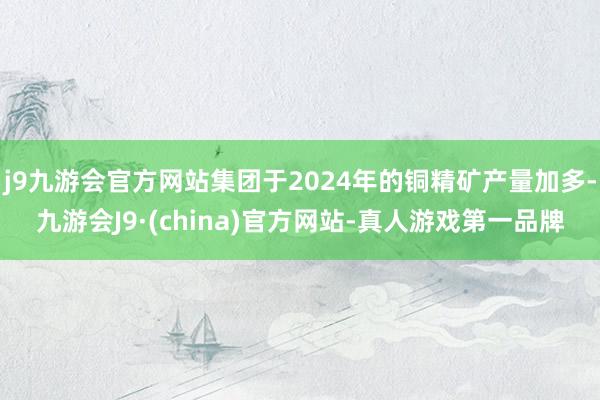 j9九游会官方网站集团于2024年的铜精矿产量加多-九游会J9·(china)官方网站-真人游戏第一品牌