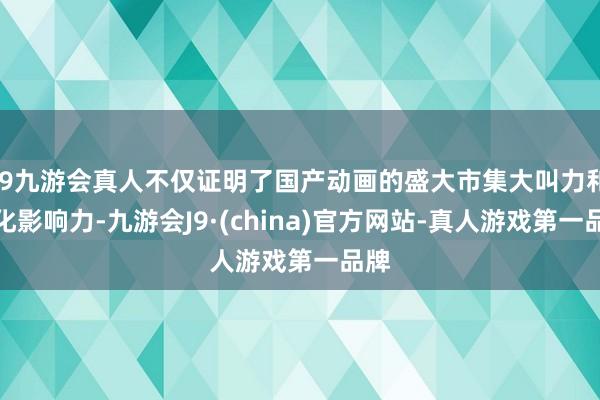 j9九游会真人不仅证明了国产动画的盛大市集大叫力和文化影响力-九游会J9·(china)官方网站-真人游戏第一品牌