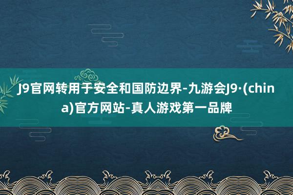 J9官网转用于安全和国防边界-九游会J9·(china)官方网站-真人游戏第一品牌