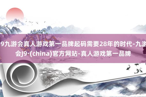 j9九游会真人游戏第一品牌起码需要28年的时代-九游会J9·(china)官方网站-真人游戏第一品牌