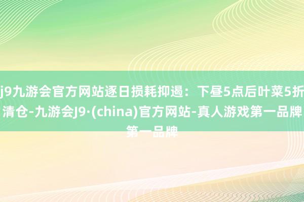 j9九游会官方网站逐日损耗抑遏：下昼5点后叶菜5折清仓-九游会J9·(china)官方网站-真人游戏第一品牌