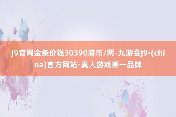 J9官网金条价钱30390港币/两-九游会J9·(china)官方网站-真人游戏第一品牌