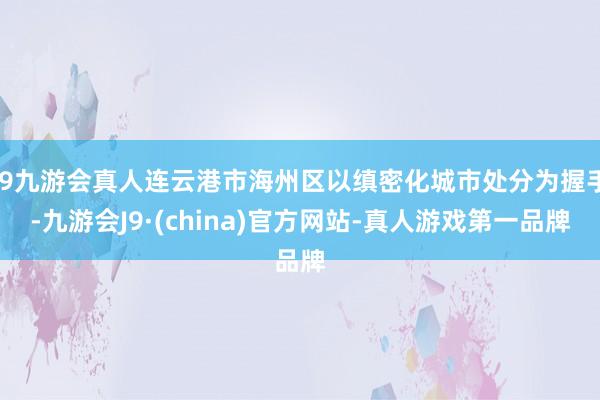 j9九游会真人连云港市海州区以缜密化城市处分为握手-九游会J9·(china)官方网站-真人游戏第一品牌