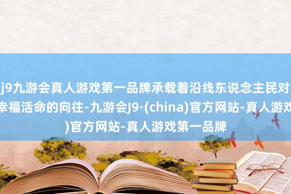 j9九游会真人游戏第一品牌承载着沿线东说念主民对好意思好幸福活命的向往-九游会J9·(china)官方网站-真人游戏第一品牌