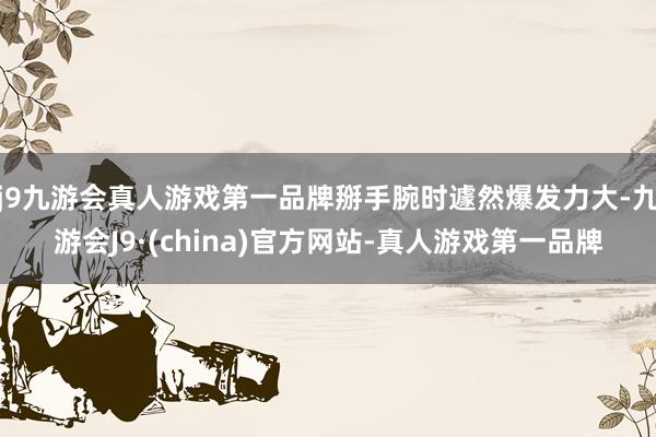 j9九游会真人游戏第一品牌掰手腕时遽然爆发力大-九游会J9·(china)官方网站-真人游戏第一品牌