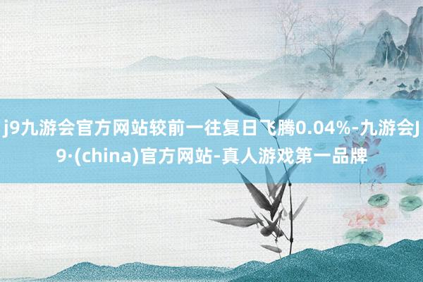 j9九游会官方网站较前一往复日飞腾0.04%-九游会J9·(china)官方网站-真人游戏第一品牌