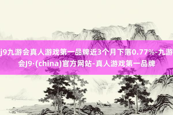 j9九游会真人游戏第一品牌近3个月下落0.77%-九游会J9·(china)官方网站-真人游戏第一品牌