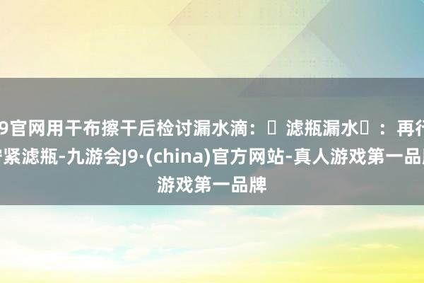J9官网用干布擦干后检讨漏水滴：‌滤瓶漏水‌：再行拧紧滤瓶-九游会J9·(china)官方网站-真人游戏第一品牌