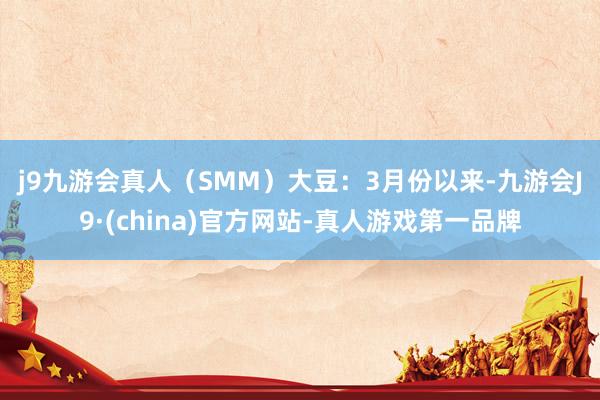 j9九游会真人（SMM）　　大豆：3月份以来-九游会J9·(china)官方网站-真人游戏第一品牌