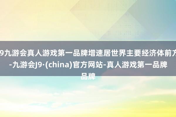 j9九游会真人游戏第一品牌增速居世界主要经济体前方-九游会J9·(china)官方网站-真人游戏第一品牌