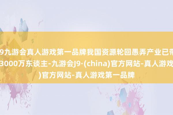 j9九游会真人游戏第一品牌我国资源轮回愚弄产业已带动劳动超3000万东谈主-九游会J9·(china)官方网站-真人游戏第一品牌