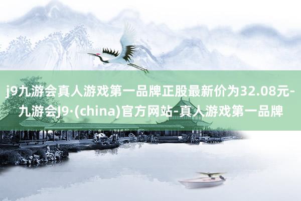 j9九游会真人游戏第一品牌正股最新价为32.08元-九游会J9·(china)官方网站-真人游戏第一品牌