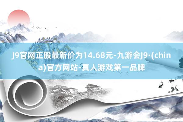 J9官网正股最新价为14.68元-九游会J9·(china)官方网站-真人游戏第一品牌