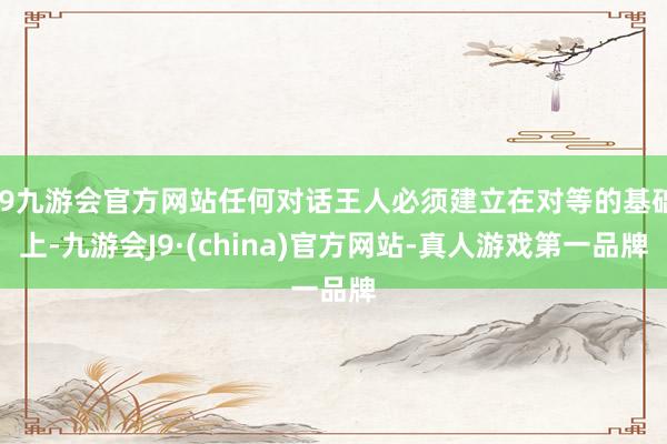 j9九游会官方网站任何对话王人必须建立在对等的基础上-九游会J9·(china)官方网站-真人游戏第一品牌