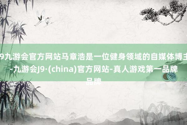 j9九游会官方网站马章浩是一位健身领域的自媒体博主-九游会J9·(china)官方网站-真人游戏第一品牌