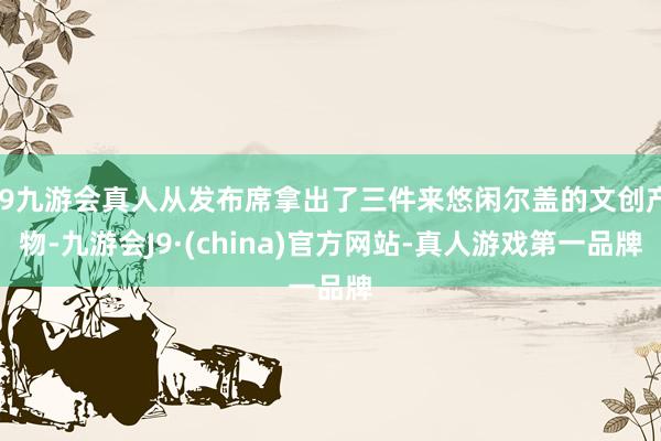 j9九游会真人从发布席拿出了三件来悠闲尔盖的文创产物-九游会J9·(china)官方网站-真人游戏第一品牌