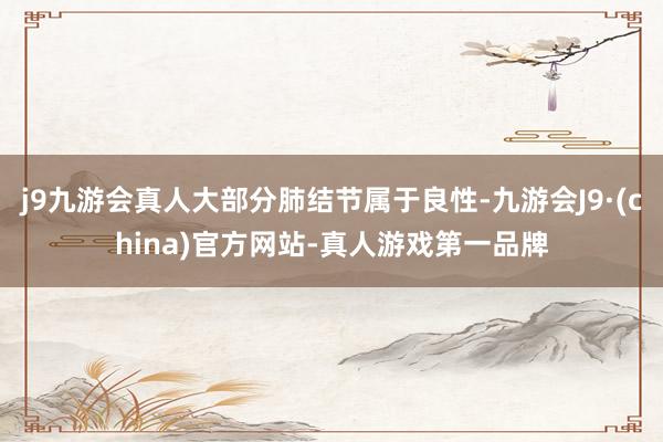 j9九游会真人大部分肺结节属于良性-九游会J9·(china)官方网站-真人游戏第一品牌