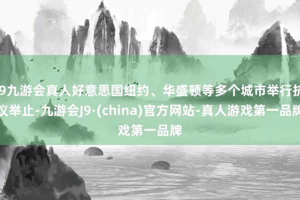 j9九游会真人好意思国纽约、华盛顿等多个城市举行抗议举止-九游会J9·(china)官方网站-真人游戏第一品牌
