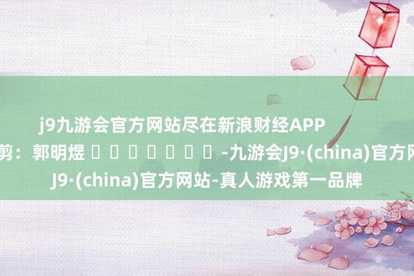j9九游会官方网站尽在新浪财经APP            						牵累裁剪：郭明煜 							-九游会J9·(china)官方网站-真人游戏第一品牌