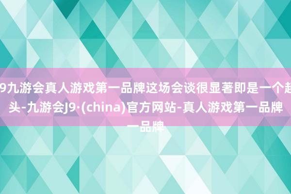 j9九游会真人游戏第一品牌这场会谈很显著即是一个起头-九游会J9·(china)官方网站-真人游戏第一品牌