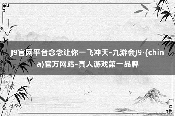 J9官网平台念念让你一飞冲天-九游会J9·(china)官方网站-真人游戏第一品牌