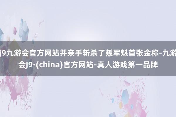 j9九游会官方网站并亲手斩杀了叛军魁首张金称-九游会J9·(china)官方网站-真人游戏第一品牌