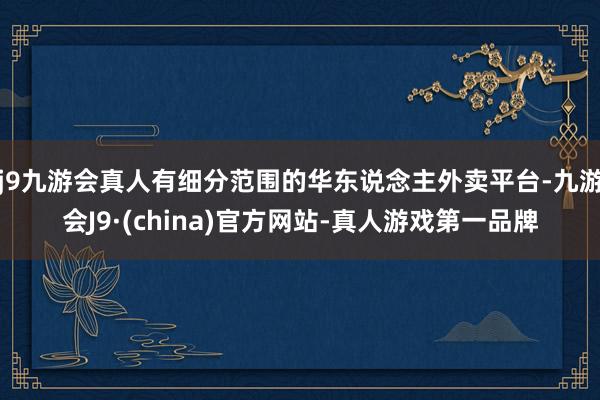 j9九游会真人有细分范围的华东说念主外卖平台-九游会J9·(china)官方网站-真人游戏第一品牌
