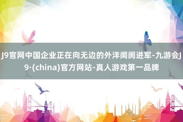 J9官网　　中国企业正在向无边的外洋阛阓进军-九游会J9·(china)官方网站-真人游戏第一品牌