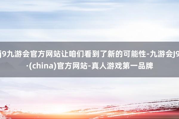 j9九游会官方网站让咱们看到了新的可能性-九游会J9·(china)官方网站-真人游戏第一品牌