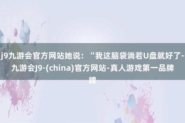 j9九游会官方网站她说：“我这脑袋淌若U盘就好了-九游会J9·(china)官方网站-真人游戏第一品牌