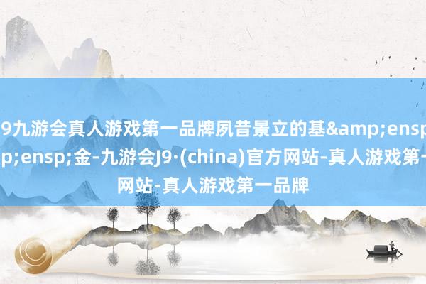 j9九游会真人游戏第一品牌夙昔景立的基  金-九游会J9·(china)官方网站-真人游戏第一品牌