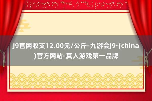 J9官网收支12.00元/公斤-九游会J9·(china)官方网站-真人游戏第一品牌