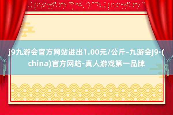 j9九游会官方网站进出1.00元/公斤-九游会J9·(china)官方网站-真人游戏第一品牌