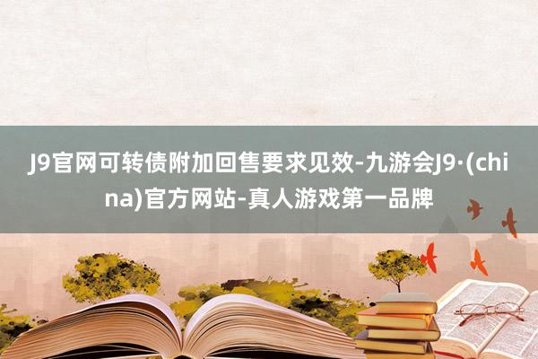 J9官网可转债附加回售要求见效-九游会J9·(china)官方网站-真人游戏第一品牌