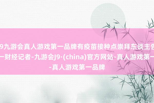j9九游会真人游戏第一品牌有疫苗接种点崇拜东谈主告诉第一财经记者-九游会J9·(china)官方网站-真人游戏第一品牌