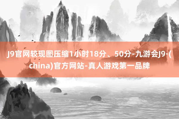 J9官网较现图压缩1小时18分、50分-九游会J9·(china)官方网站-真人游戏第一品牌