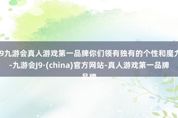 j9九游会真人游戏第一品牌你们领有独有的个性和魔力-九游会J9·(china)官方网站-真人游戏第一品牌