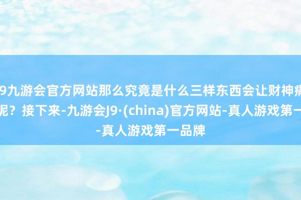 j9九游会官方网站那么究竟是什么三样东西会让财神痛心路呢？接下来-九游会J9·(china)官方网站-真人游戏第一品牌