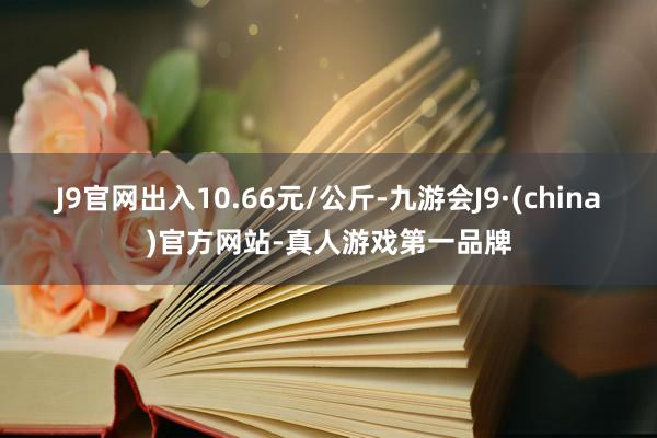 J9官网出入10.66元/公斤-九游会J9·(china)官方网站-真人游戏第一品牌