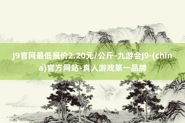 J9官网最低报价2.20元/公斤-九游会J9·(china)官方网站-真人游戏第一品牌