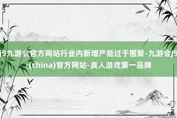 j9九游会官方网站行业内新增产能过于围聚-九游会J9·(china)官方网站-真人游戏第一品牌