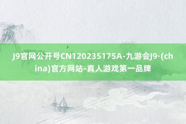 J9官网公开号CN120235175A-九游会J9·(china)官方网站-真人游戏第一品牌