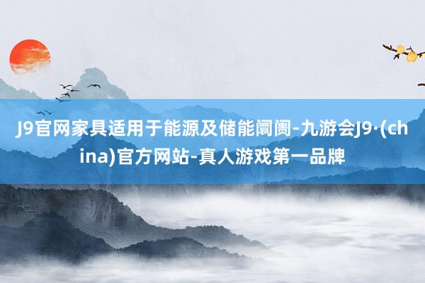 J9官网家具适用于能源及储能阛阓-九游会J9·(china)官方网站-真人游戏第一品牌