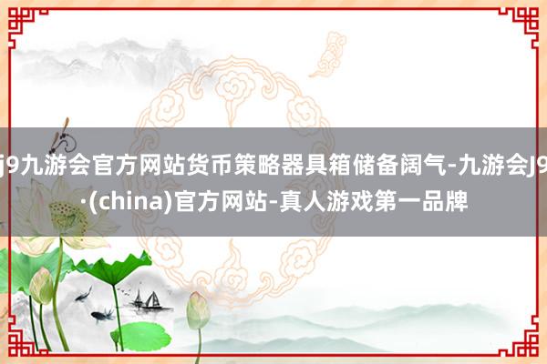 j9九游会官方网站货币策略器具箱储备阔气-九游会J9·(china)官方网站-真人游戏第一品牌