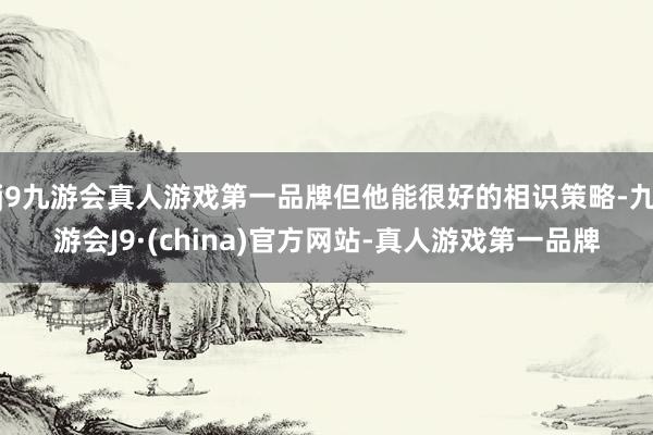 j9九游会真人游戏第一品牌但他能很好的相识策略-九游会J9·(china)官方网站-真人游戏第一品牌