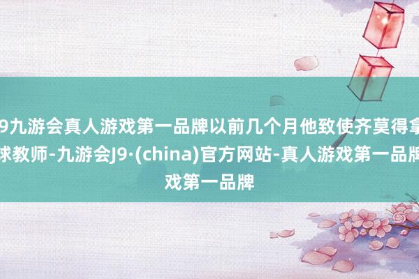 j9九游会真人游戏第一品牌以前几个月他致使齐莫得拿球教师-九游会J9·(china)官方网站-真人游戏第一品牌