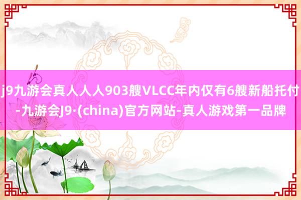 j9九游会真人人人903艘VLCC年内仅有6艘新船托付-九游会J9·(china)官方网站-真人游戏第一品牌