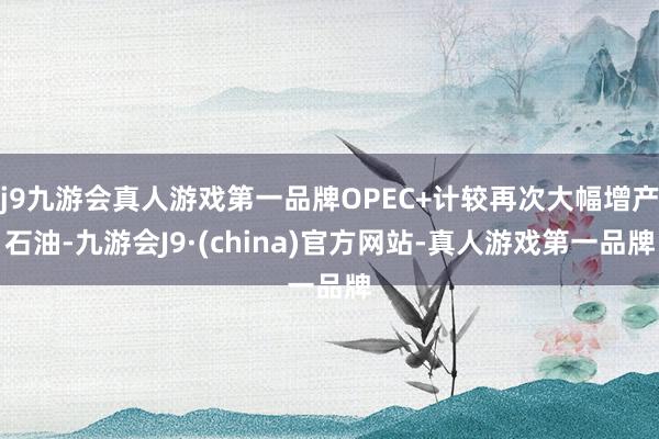 j9九游会真人游戏第一品牌OPEC+计较再次大幅增产石油-九游会J9·(china)官方网站-真人游戏第一品牌